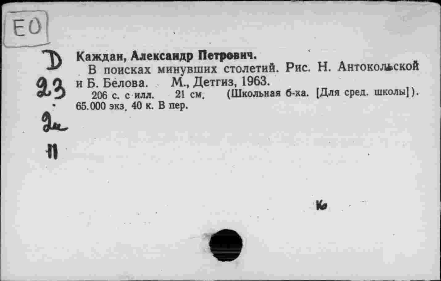 ﻿Каждая, Александр Петрович.
В поисках минувших столетий. Рис. Н. Антокол*ской и Б. Белова. М., Детгиз, 1963.
206 с. с илл. 21 см. (Школьная б-ка. [Для сред, школы]). 65.000 экз. 40 к. В пер.
к»